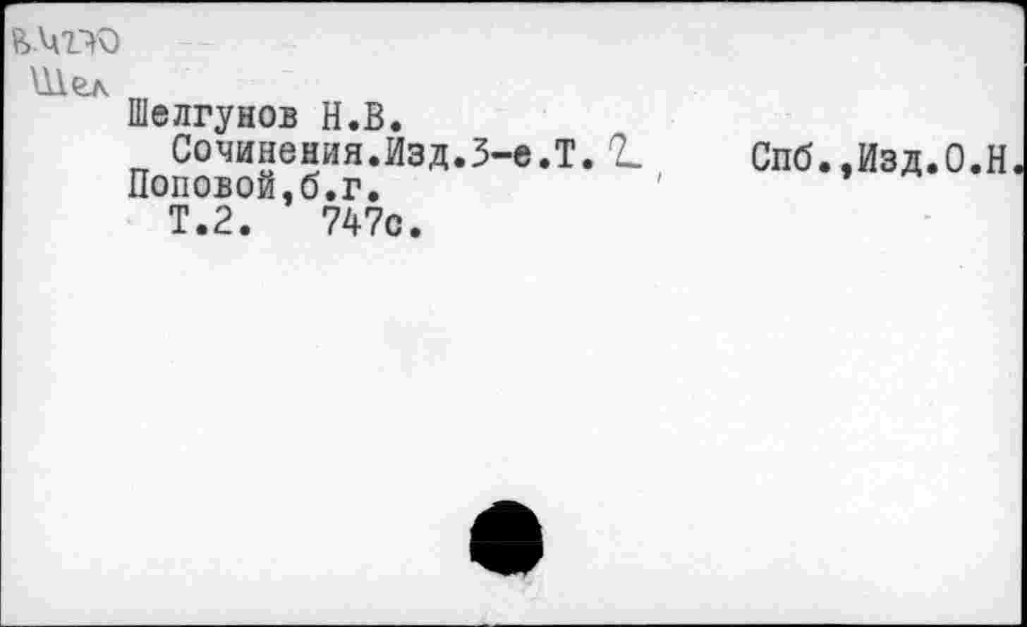 ﻿Шел
Шелгунов Н.В.
Сочинения.Изд.3-е.Т. 2.
Поповой,б.г.
Т.2.	747с.
Спб.,Изд.0.Н